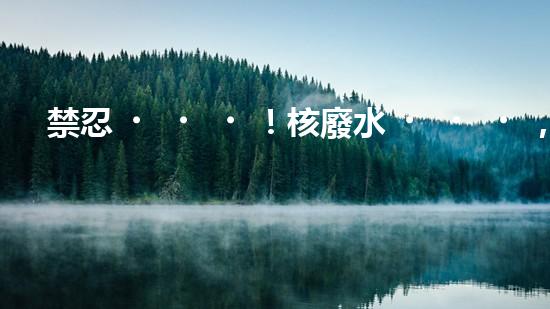 禁忍！核廢水，日本之殤？